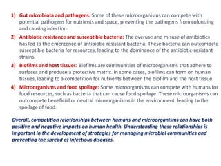 1) Gut microbiota and pathogens: Some of these microorganisms can compete with
potential pathogens for nutrients and space, preventing the pathogens from colonizing
and causing infection.
2) Antibiotic resistance and susceptible bacteria: The overuse and misuse of antibiotics
has led to the emergence of antibiotic-resistant bacteria. These bacteria can outcompete
susceptible bacteria for resources, leading to the dominance of the antibiotic-resistant
strains.
3) Biofilms and host tissues: Biofilms are communities of microorganisms that adhere to
surfaces and produce a protective matrix. In some cases, biofilms can form on human
tissues, leading to a competition for nutrients between the biofilm and the host tissue.
4) Microorganisms and food spoilage: Some microorganisms can compete with humans for
food resources, such as bacteria that can cause food spoilage. These microorganisms can
outcompete beneficial or neutral microorganisms in the environment, leading to the
spoilage of food.
Overall, competition relationships between humans and microorganisms can have both
positive and negative impacts on human health. Understanding these relationships is
important in the development of strategies for managing microbial communities and
preventing the spread of infectious diseases.
 