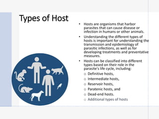 Types of Host • Hosts are organisms that harbor
parasites that can cause disease or
infection in humans or other animals.
• Understanding the different types of
hosts is important for understanding the
transmission and epidemiology of
parasitic infections, as well as for
developing treatments and preventative
measures.
• Hosts can be classified into different
types based on their role in the
parasite's life cycle, including:
o Definitive hosts,
o Intermediate hosts,
o Reservoir hosts,
o Paratenic hosts, and
o Dead-end hosts.
o Additional types of hosts
 