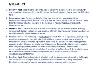 1. Definitive host: The definitive host is the host in which the parasite reaches sexual maturity
and reproduces. For example, in the life cycle of the Taenia saginata, humans are the definitive
host.
2. Intermediate host: The intermediate host is a host that harbors a parasite during a
developmental stage of the parasite's life cycle. The parasite does not reach sexual maturity in
the intermediate host. For example, in the life cycle of Fasciola hepatica, snails are the
intermediate host.
3. Reservoir host: The reservoir host is a host that harbors a parasite, often without showing
symptoms of disease, and can act as a source of infection for other hosts. For example, Dogs as
reservoir hosts for the heartworm parasite
4. Paratenic host: an animal acting as a substitute intermediate host of a parasite, usually having
acquired the parasite by ingestion of the original host. It is not needed for the parasite's
development cycle to progress. A paratenic hosts serve as "dumps" for infective stage of the
parasite, in which they can accumulate in high numbers. Paratenic host is more an ecological
than a physiological phenomenon in the transmission of helminths. Under extreme
environmental conditions the transmission of parasites is facilitated mainly by paratenic hosts,
Ex: Snakes and amphibians in Pseudophyllidea & Land flatworm and amphibians in
Angiostrongylus cantonensis).
5. Dead-end host: The dead-end host is a host in which the parasite cannot complete its life cycle
and reproduce. For example, humans can act as dead-end hosts for the dog heartworm
Dirofilaria immitis, as the parasite cannot complete its development in humans.
Types of Host
 