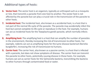 6. Vector host: The vector host is an organism, typically an arthropod such as a mosquito
or tick, that transmits a parasite from one host to another. The vector host is not
affected by the parasite but can play a crucial role in the transmission of the parasite to
other hosts.
7. Incidental host: The incidental host, also known as a accidental host, is a host that is
not part of the normal life cycle of the parasite. The parasite may accidentally infect the
host but cannot complete its life cycle or reproduce in the host. For example, humans
can act as incidental hosts for the Toxoplasma gondii parasite, which normally infects
cats.
8. Amplifying host: The amplifying host is a host that can amplify the number of parasites
in the environment, thereby increasing the risk of transmission to other hosts. For
example, rodents can act as amplifying hosts for the Lyme disease bacterium Borrelia
burgdorferi, increasing the risk of transmission to humans.
9. Carrier host: The carrier host, also known as a passive carrier, is a host that is infected
with a parasite, but does not show symptoms of disease. The carrier host can transmit
the parasite to other hosts, potentially causing disease in those hosts. For example,
humans can act as carrier hosts for the Salmonella bacteria, transmitting the bacteria
to other humans through contaminated food or water.
Additional types of hosts:
 