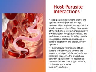 Host-Parasite
Interactions
• Host-parasite interactions refer to the
dynamic and complex relationships
between a host organism and a parasite, in
which the parasite benefits at the expense
of the host. These interactions can involve
a wide range of biological, ecological, and
evolutionary processes, including parasite
transmission, host immune responses,
parasite adaptation, and coevolutionary
dynamics.
• The molecular mechanisms of host-
parasite interactions are complex and
involve a variety of cellular and molecular
processes. In general, the interactions
between a parasite and its host can be
divided into three main stages: invasion,
replication, and immune
evasion/modulation.
 