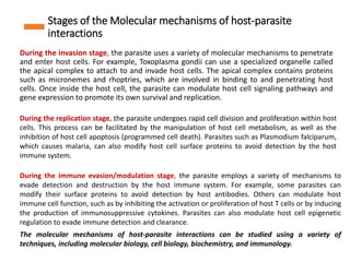 Stages of the Molecular mechanisms of host-parasite
interactions
During the invasion stage, the parasite uses a variety of molecular mechanisms to penetrate
and enter host cells. For example, Toxoplasma gondii can use a specialized organelle called
the apical complex to attach to and invade host cells. The apical complex contains proteins
such as micronemes and rhoptries, which are involved in binding to and penetrating host
cells. Once inside the host cell, the parasite can modulate host cell signaling pathways and
gene expression to promote its own survival and replication.
During the replication stage, the parasite undergoes rapid cell division and proliferation within host
cells. This process can be facilitated by the manipulation of host cell metabolism, as well as the
inhibition of host cell apoptosis (programmed cell death). Parasites such as Plasmodium falciparum,
which causes malaria, can also modify host cell surface proteins to avoid detection by the host
immune system.
During the immune evasion/modulation stage, the parasite employs a variety of mechanisms to
evade detection and destruction by the host immune system. For example, some parasites can
modify their surface proteins to avoid detection by host antibodies. Others can modulate host
immune cell function, such as by inhibiting the activation or proliferation of host T cells or by inducing
the production of immunosuppressive cytokines. Parasites can also modulate host cell epigenetic
regulation to evade immune detection and clearance.
The molecular mechanisms of host-parasite interactions can be studied using a variety of
techniques, including molecular biology, cell biology, biochemistry, and immunology.
 