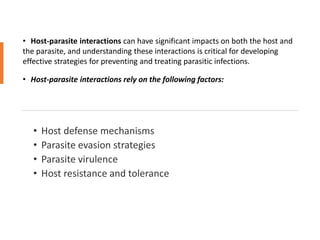 • Host-parasite interactions can have significant impacts on both the host and
the parasite, and understanding these interactions is critical for developing
effective strategies for preventing and treating parasitic infections.
• Host-parasite interactions rely on the following factors:
 