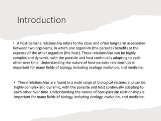Introduction
• A host-parasite relationship refers to the close and often long-term association
between two organisms, in which one organism (the parasite) benefits at the
expense of the other organism (the host). These relationships can be highly
complex and dynamic, with the parasite and host continually adapting to each
other over time. Understanding the nature of host-parasite relationships is
important for many fields of biology, including ecology, evolution, and medicine.
• These relationships are found in a wide range of biological systems and can be
highly complex and dynamic, with the parasite and host continually adapting to
each other over time. Understanding the nature of host-parasite relationships is
important for many fields of biology, including ecology, evolution, and medicine.
 
