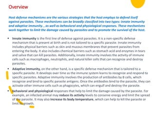 Overview
Host defense mechanisms are the various strategies that the host employs to defend itself
against parasites. These mechanisms can be broadly classified into two types: innate immunity
and adaptive immunity. , as well as behavioral and physiological responses. These mechanisms
work together to limit the damage caused by parasites and to promote the survival of the host.
 Innate immunity is the first line of defense against parasites. It is a non-specific defense
mechanism that is present at birth and is not tailored to a specific parasite. Innate immunity
includes physical barriers such as skin and mucous membranes that prevent parasites from
entering the body. It also includes chemical barriers such as stomach acid and enzymes in tears
and saliva that can kill parasites. Additionally, innate immunity involves the activity of immune
cells such as macrophages, neutrophils, and natural killer cells that can recognize and destroy
parasites.
 Adaptive immunity, on the other hand, is a specific defense mechanism that is tailored to a
specific parasite. It develops over time as the immune system learns to recognize and respond to
specific parasites. Adaptive immunity involves the production of antibodies by B cells, which
recognize and bind to specific parasite antigens. Once the antibodies bind to the parasite, they can
activate other immune cells such as phagocytes, which can engulf and destroy the parasite.
 behavioral and physiological responses that help to limit the damage caused by the parasite. For
example, an infected animal may reduce its activity levels to conserve energy and limit the spread
of the parasite. It may also increase its body temperature, which can help to kill the parasite or
limit its growth.
 