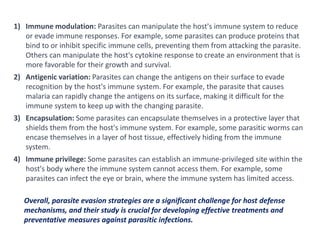 1) Immune modulation: Parasites can manipulate the host's immune system to reduce
or evade immune responses. For example, some parasites can produce proteins that
bind to or inhibit specific immune cells, preventing them from attacking the parasite.
Others can manipulate the host's cytokine response to create an environment that is
more favorable for their growth and survival.
2) Antigenic variation: Parasites can change the antigens on their surface to evade
recognition by the host's immune system. For example, the parasite that causes
malaria can rapidly change the antigens on its surface, making it difficult for the
immune system to keep up with the changing parasite.
3) Encapsulation: Some parasites can encapsulate themselves in a protective layer that
shields them from the host's immune system. For example, some parasitic worms can
encase themselves in a layer of host tissue, effectively hiding from the immune
system.
4) Immune privilege: Some parasites can establish an immune-privileged site within the
host's body where the immune system cannot access them. For example, some
parasites can infect the eye or brain, where the immune system has limited access.
Overall, parasite evasion strategies are a significant challenge for host defense
mechanisms, and their study is crucial for developing effective treatments and
preventative measures against parasitic infections.
 