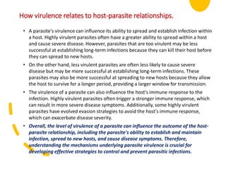 • A parasite's virulence can influence its ability to spread and establish infection within
a host. Highly virulent parasites often have a greater ability to spread within a host
and cause severe disease. However, parasites that are too virulent may be less
successful at establishing long-term infections because they can kill their host before
they can spread to new hosts.
• On the other hand, less virulent parasites are often less likely to cause severe
disease but may be more successful at establishing long-term infections. These
parasites may also be more successful at spreading to new hosts because they allow
the host to survive for a longer period, providing a larger window for transmission.
• The virulence of a parasite can also influence the host's immune response to the
infection. Highly virulent parasites often trigger a stronger immune response, which
can result in more severe disease symptoms. Additionally, some highly virulent
parasites have evolved evasion strategies to avoid the host's immune response,
which can exacerbate disease severity.
• Overall, the level of virulence of a parasite can influence the outcome of the host-
parasite relationship, including the parasite's ability to establish and maintain
infection, spread to new hosts, and cause disease symptoms. Therefore,
understanding the mechanisms underlying parasite virulence is crucial for
developing effective strategies to control and prevent parasitic infections.
How virulence relates to host-parasite relationships.
 