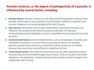 1. Genetic factors: Parasite virulence can be influenced by the genetic makeup of the
parasite. Certain genes may contribute to the parasite's ability to evade the host's
immune response or to cause damage to the host's tissues.
2. Host factors: Host factors such as age, health status, and immune function can
influence the severity of the disease caused by a parasite. For example,
immunocompromised individuals are more susceptible to severe disease caused by
parasites.
3. Environmental factors: Environmental factors, such as temperature, humidity, and
availability of resources, can also influence parasite virulence. For example,
parasites may be more virulent in environments where resources are limited
because they need to be more efficient in exploiting the host.
4. Transmission factors: The mode of transmission can also affect parasite virulence.
Parasites that are transmitted through direct contact, such as sexually transmitted
infections, may have lower virulence because they need to maintain a longer-term
relationship with the host.
Parasite virulence, or the degree of pathogenicity of a parasite, is
influenced by several factors, including:
 