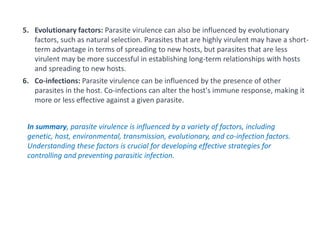 5. Evolutionary factors: Parasite virulence can also be influenced by evolutionary
factors, such as natural selection. Parasites that are highly virulent may have a short-
term advantage in terms of spreading to new hosts, but parasites that are less
virulent may be more successful in establishing long-term relationships with hosts
and spreading to new hosts.
6. Co-infections: Parasite virulence can be influenced by the presence of other
parasites in the host. Co-infections can alter the host's immune response, making it
more or less effective against a given parasite.
In summary, parasite virulence is influenced by a variety of factors, including
genetic, host, environmental, transmission, evolutionary, and co-infection factors.
Understanding these factors is crucial for developing effective strategies for
controlling and preventing parasitic infection.
 