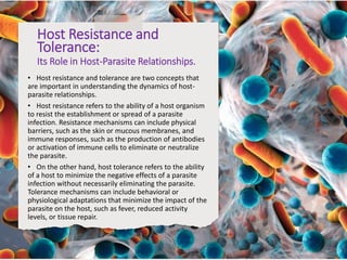 Host Resistance and
Tolerance:
Its Role in Host-Parasite Relationships.
• Host resistance and tolerance are two concepts that
are important in understanding the dynamics of host-
parasite relationships.
• Host resistance refers to the ability of a host organism
to resist the establishment or spread of a parasite
infection. Resistance mechanisms can include physical
barriers, such as the skin or mucous membranes, and
immune responses, such as the production of antibodies
or activation of immune cells to eliminate or neutralize
the parasite.
• On the other hand, host tolerance refers to the ability
of a host to minimize the negative effects of a parasite
infection without necessarily eliminating the parasite.
Tolerance mechanisms can include behavioral or
physiological adaptations that minimize the impact of the
parasite on the host, such as fever, reduced activity
levels, or tissue repair.
 