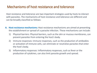 A. Host resistance mechanisms: Host resistance mechanisms are aimed at preventing
the establishment or spread of a parasite infection. These mechanisms can include:
1) Physical barriers: Physical barriers, such as the skin or mucous membranes, can
prevent parasites from entering the host's body.
2) Immune responses: Immune responses, such as the production of antibodies
or activation of immune cells, can eliminate or neutralize parasites that enter
the host's body.
3) Inflammatory responses: Inflammatory responses, such as fever or the
production of cytokines, can also limit parasite growth and spread.
Mechanisms of host resistance and tolerance
Host resistance and tolerance are two important strategies used by hosts to interact
with parasites. The mechanisms of host resistance and tolerance are different and
can be broadly classified as follows:
 