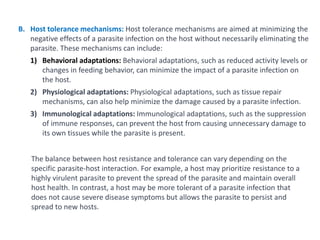 B. Host tolerance mechanisms: Host tolerance mechanisms are aimed at minimizing the
negative effects of a parasite infection on the host without necessarily eliminating the
parasite. These mechanisms can include:
1) Behavioral adaptations: Behavioral adaptations, such as reduced activity levels or
changes in feeding behavior, can minimize the impact of a parasite infection on
the host.
2) Physiological adaptations: Physiological adaptations, such as tissue repair
mechanisms, can also help minimize the damage caused by a parasite infection.
3) Immunological adaptations: Immunological adaptations, such as the suppression
of immune responses, can prevent the host from causing unnecessary damage to
its own tissues while the parasite is present.
The balance between host resistance and tolerance can vary depending on the
specific parasite-host interaction. For example, a host may prioritize resistance to a
highly virulent parasite to prevent the spread of the parasite and maintain overall
host health. In contrast, a host may be more tolerant of a parasite infection that
does not cause severe disease symptoms but allows the parasite to persist and
spread to new hosts.
 