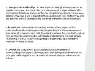 • In medicine, host-parasite relationships are particularly important for
understanding and combating parasitic diseases. Parasitic diseases can cause a
wide range of symptoms, from mild discomfort to serious illness or death, and can
have significant economic and social impacts. Understanding the host-parasite
relationship is critical for developing effective treatments and preventative
measures for these diseases.
• Host-parasite relationships can have important ecological consequences, as
parasites can impact the distribution and abundance of host populations, affect
community interactions, and even influence ecosystem functioning. For example,
parasites may have a role in regulating the populations of their hosts or may alter
the behavior of hosts to increase the likelihood of transmission to other hosts.
• Overall, the study of host-parasite relationships is important for
understanding many aspects of biology, from basic ecological and evolutionary
principles to the diagnosis and treatment of parasitic diseases in humans and
animals.
 