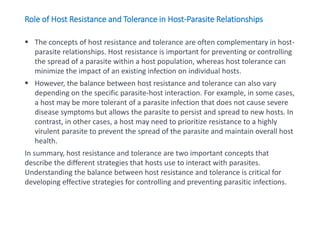  The concepts of host resistance and tolerance are often complementary in host-
parasite relationships. Host resistance is important for preventing or controlling
the spread of a parasite within a host population, whereas host tolerance can
minimize the impact of an existing infection on individual hosts.
 However, the balance between host resistance and tolerance can also vary
depending on the specific parasite-host interaction. For example, in some cases,
a host may be more tolerant of a parasite infection that does not cause severe
disease symptoms but allows the parasite to persist and spread to new hosts. In
contrast, in other cases, a host may need to prioritize resistance to a highly
virulent parasite to prevent the spread of the parasite and maintain overall host
health.
In summary, host resistance and tolerance are two important concepts that
describe the different strategies that hosts use to interact with parasites.
Understanding the balance between host resistance and tolerance is critical for
developing effective strategies for controlling and preventing parasitic infections.
Role of Host Resistance and Tolerance in Host-Parasite Relationships
 