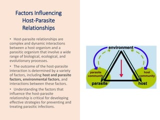 Factors Influencing
Host-Parasite
Relationships
• Host-parasite relationships are
complex and dynamic interactions
between a host organism and a
parasitic organism that involve a wide
range of biological, ecological, and
evolutionary processes.
• The outcome of the host-parasite
interaction is determined by a variety
of factors, including host and parasite
factors, environmental factors, and
interactions between these factors.
• Understanding the factors that
influence the host-parasite
relationship is critical for developing
effective strategies for preventing and
treating parasitic infections.
 