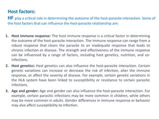 1. Host immune response: The host immune response is a critical factor in determining
the outcome of the host-parasite interaction. The immune response can range from a
robust response that clears the parasite to an inadequate response that leads to
chronic infection or disease. The strength and effectiveness of the immune response
can be influenced by a range of factors, including host genetics, nutrition, and co-
infections.
2. Host genetics: Host genetics can also influence the host-parasite interaction. Certain
genetic variations can increase or decrease the risk of infection, alter the immune
response, or affect the severity of disease. For example, certain genetic variations in
the HLA system have been linked to susceptibility or resistance to certain parasitic
infections.
3. Age and gender: Age and gender can also influence the host-parasite interaction. For
example, certain parasitic infections may be more common in children, while others
may be more common in adults. Gender differences in immune response or behavior
may also affect susceptibility to infection.
Host factors:
HF play a critical role in determining the outcome of the host-parasite interaction. Some of
the host factors that can influence the host-parasite relationship are:
 
