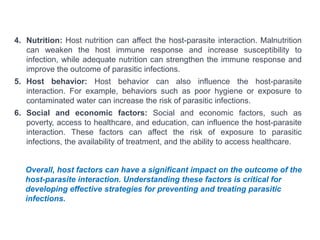 4. Nutrition: Host nutrition can affect the host-parasite interaction. Malnutrition
can weaken the host immune response and increase susceptibility to
infection, while adequate nutrition can strengthen the immune response and
improve the outcome of parasitic infections.
5. Host behavior: Host behavior can also influence the host-parasite
interaction. For example, behaviors such as poor hygiene or exposure to
contaminated water can increase the risk of parasitic infections.
6. Social and economic factors: Social and economic factors, such as
poverty, access to healthcare, and education, can influence the host-parasite
interaction. These factors can affect the risk of exposure to parasitic
infections, the availability of treatment, and the ability to access healthcare.
Overall, host factors can have a significant impact on the outcome of the
host-parasite interaction. Understanding these factors is critical for
developing effective strategies for preventing and treating parasitic
infections.
 