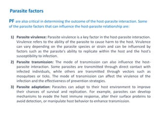 1) Parasite virulence: Parasite virulence is a key factor in the host-parasite interaction.
Virulence refers to the ability of the parasite to cause harm to the host. Virulence
can vary depending on the parasite species or strain and can be influenced by
factors such as the parasite's ability to replicate within the host and the host's
susceptibility to infection.
2) Parasite transmission: The mode of transmission can also influence the host-
parasite interaction. Some parasites are transmitted through direct contact with
infected individuals, while others are transmitted through vectors such as
mosquitoes or ticks. The mode of transmission can affect the virulence of the
infection and the effectiveness of prevention strategies.
3) Parasite adaptation: Parasites can adapt to their host environment to improve
their chances of survival and replication. For example, parasites can develop
mechanisms to evade the host immune response, alter their surface proteins to
avoid detection, or manipulate host behavior to enhance transmission.
PF are also critical in determining the outcome of the host-parasite interaction. Some
of the parasite factors that can influence the host-parasite relationship are:
Parasite factors
 