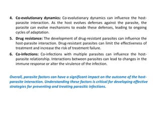 4. Co-evolutionary dynamics: Co-evolutionary dynamics can influence the host-
parasite interaction. As the host evolves defenses against the parasite, the
parasite can evolve mechanisms to evade these defenses, leading to ongoing
cycles of adaptation.
5. Drug resistance: The development of drug-resistant parasites can influence the
host-parasite interaction. Drug-resistant parasites can limit the effectiveness of
treatment and increase the risk of treatment failure.
6. Co-infections: Co-infections with multiple parasites can influence the host-
parasite relationship. Interactions between parasites can lead to changes in the
immune response or alter the virulence of the infection.
Overall, parasite factors can have a significant impact on the outcome of the host-
parasite interaction. Understanding these factors is critical for developing effective
strategies for preventing and treating parasitic infections.
 