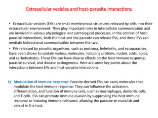 1) Modulation of Immune Response: Parasite-derived EVs can carry molecules that
modulate the host immune response. They can influence the activation,
differentiation, and function of immune cells, such as macrophages, dendritic cells,
and T cells. EVs can promote immune evasion by suppressing the host immune
response or inducing immune tolerance, allowing the parasite to establish and
persist in the host.
Extracellular vesicles and host-parasite interactions
• Extracellular vesicles (EVs) are small membranous structures released by cells into their
extracellular environment. They play important roles in intercellular communication and
are involved in various physiological and pathological processes. In the context of host-
parasite interactions, both the host and the parasite can release EVs, and these EVs can
mediate bidirectional communication between the two.
• EVs released by parasitic organisms, such as protozoa, helminths, and ectoparasites,
have been shown to contain various molecules, including proteins, nucleic acids, lipids,
and carbohydrates. These EVs can have diverse effects on the host immune response,
parasite survival, and disease pathogenesis. Here are some key points about the
interactions between EVs and host-parasite interactions:
 