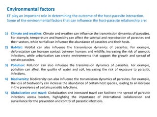 1) Climate and weather: Climate and weather can influence the transmission dynamics of parasites.
For example, temperature and humidity can affect the survival and reproduction of parasites and
their vectors, while rainfall can influence the abundance of parasites and their hosts.
2) Habitat: Habitat can also influence the transmission dynamics of parasites. For example,
deforestation can increase contact between humans and wildlife, increasing the risk of zoonotic
infections, while urbanization can create environments that support the growth and spread of
certain parasites.
3) Pollution: Pollution can also influence the transmission dynamics of parasites. For example,
pollution can affect the quality of water and soil, increasing the risk of exposure to parasitic
infections.
4) Biodiversity: Biodiversity can also influence the transmission dynamics of parasites. For example,
the loss of biodiversity can increase the abundance of certain host species, leading to an increase
in the prevalence of certain parasitic infections.
5) Globalization and travel: Globalization and increased travel can facilitate the spread of parasitic
infections across borders, highlighting the importance of international collaboration and
surveillance for the prevention and control of parasitic infections.
Environmental factors
EF play an important role in determining the outcome of the host-parasite interaction.
Some of the environmental factors that can influence the host-parasite relationship are:
 