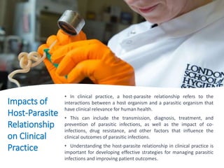 Impacts of
Host-Parasite
Relationship
on Clinical
Practice
• In clinical practice, a host-parasite relationship refers to the
interactions between a host organism and a parasitic organism that
have clinical relevance for human health.
• This can include the transmission, diagnosis, treatment, and
prevention of parasitic infections, as well as the impact of co-
infections, drug resistance, and other factors that influence the
clinical outcomes of parasitic infections.
• Understanding the host-parasite relationship in clinical practice is
important for developing effective strategies for managing parasitic
infections and improving patient outcomes.
 