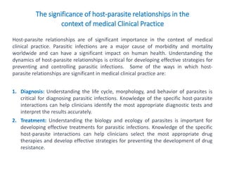 The significance of host-parasite relationships in the
context of medical Clinical Practice
Host-parasite relationships are of significant importance in the context of medical
clinical practice. Parasitic infections are a major cause of morbidity and mortality
worldwide and can have a significant impact on human health. Understanding the
dynamics of host-parasite relationships is critical for developing effective strategies for
preventing and controlling parasitic infections. Some of the ways in which host-
parasite relationships are significant in medical clinical practice are:
1. Diagnosis: Understanding the life cycle, morphology, and behavior of parasites is
critical for diagnosing parasitic infections. Knowledge of the specific host-parasite
interactions can help clinicians identify the most appropriate diagnostic tests and
interpret the results accurately.
2. Treatment: Understanding the biology and ecology of parasites is important for
developing effective treatments for parasitic infections. Knowledge of the specific
host-parasite interactions can help clinicians select the most appropriate drug
therapies and develop effective strategies for preventing the development of drug
resistance.
 