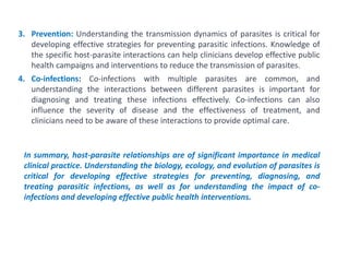 3. Prevention: Understanding the transmission dynamics of parasites is critical for
developing effective strategies for preventing parasitic infections. Knowledge of
the specific host-parasite interactions can help clinicians develop effective public
health campaigns and interventions to reduce the transmission of parasites.
4. Co-infections: Co-infections with multiple parasites are common, and
understanding the interactions between different parasites is important for
diagnosing and treating these infections effectively. Co-infections can also
influence the severity of disease and the effectiveness of treatment, and
clinicians need to be aware of these interactions to provide optimal care.
In summary, host-parasite relationships are of significant importance in medical
clinical practice. Understanding the biology, ecology, and evolution of parasites is
critical for developing effective strategies for preventing, diagnosing, and
treating parasitic infections, as well as for understanding the impact of co-
infections and developing effective public health interventions.
 