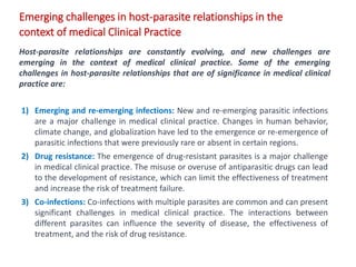 Emerging challenges in host-parasite relationships in the
context of medical Clinical Practice
Host-parasite relationships are constantly evolving, and new challenges are
emerging in the context of medical clinical practice. Some of the emerging
challenges in host-parasite relationships that are of significance in medical clinical
practice are:
1) Emerging and re-emerging infections: New and re-emerging parasitic infections
are a major challenge in medical clinical practice. Changes in human behavior,
climate change, and globalization have led to the emergence or re-emergence of
parasitic infections that were previously rare or absent in certain regions.
2) Drug resistance: The emergence of drug-resistant parasites is a major challenge
in medical clinical practice. The misuse or overuse of antiparasitic drugs can lead
to the development of resistance, which can limit the effectiveness of treatment
and increase the risk of treatment failure.
3) Co-infections: Co-infections with multiple parasites are common and can present
significant challenges in medical clinical practice. The interactions between
different parasites can influence the severity of disease, the effectiveness of
treatment, and the risk of drug resistance.
 
