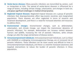 4) Vector-borne diseases: Many parasitic infections are transmitted by vectors, such
as mosquitoes or ticks. The spread of vector-borne diseases is influenced by a
range of factors, including climate change, urbanization, and changes in land use,
and poses significant challenges in medical clinical practice.
5) Neglected tropical diseases: Neglected tropical diseases are a group of parasitic
infections that disproportionately affect low-income countries and marginalized
populations. These diseases are often neglected in terms of research and
treatment development, and there is a need for increased attention and resources
to address them.
6) Environmental changes: Environmental changes, such as deforestation,
urbanization, and climate change, can impact the transmission dynamics of
parasitic infections. For example, deforestation can increase contact between
humans and wildlife, increasing the risk of zoonotic infections, while climate
change can alter the range and behavior of disease vectors.
7) Immunocompromised individuals: Immunocompromised individuals, such as those
with HIV/AIDS or undergoing immunosuppressive therapy, are at increased risk of
parasitic infections. These infections can be more severe and difficult to treat in
immunocompromised individuals, and there is a need for increased awareness and
targeted interventions to reduce the burden of parasitic infections in these
populations.
 