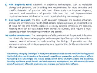 In summary, emerging challenges in host-parasite relationships require a multifaceted approach
that includes increased investment in research, surveillance, prevention, and treatment efforts.
Addressing these challenges will require collaboration across multiple sectors and disciplines,
including healthcare, public health, and environmental management, and will require a focus on
social determinants of health, environmental changes, and access to healthcare.
8) New diagnostic tools: Advances in diagnostic technologies, such as molecular
biology and genomics, are providing new opportunities for more sensitive and
specific detection of parasitic infections. These tools can improve diagnosis,
treatment, and surveillance of parasitic infections, but their implementation
requires investment in infrastructure and capacity building in many regions.
9) One Health approach: The One Health approach recognizes the bonding of human,
animal, and environmental health. Host-parasite relationships are an important area
of focus for the One Health approach, as many parasitic infections are zoonotic,
meaning they can be transmitted from animals to humans, and require a multi-
sectoral approach for effective prevention and control.
10) Vaccine development: The development of effective vaccines for parasitic infections
has historically been challenging due to the complexity of host-parasite interactions.
However, recent advances in understanding the biology of parasites and the
immune responses of hosts are providing new opportunities for the development of
effective vaccines.
 