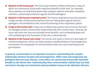 In general, commensalism is an important concept in understanding the complex
relationships between humans and microorganisms. While many microorganisms are
pathogens that can cause disease, many others are commensal and provide important
benefits to the human host. Understanding these commensalistic relationships can help
researchers develop new treatments and preventative measures for infectious diseases.
1) Bacteria in the human gut: The human gut contains trillions of bacteria, many of
which are commensal and provide important benefits to the host. For example,
these bacteria can help break down food, produce vitamins and other important
nutrients, and provide protection against harmful pathogens.
2) Bacteria in the human respiratory tract: The human respiratory tract also contains
a large number of commensal bacteria that can help protect against harmful
pathogens and contribute to the normal functioning of the respiratory system.
3) Fungi on the human skin: Fungi such as Malassezia species live on human skin and
are thought to have a commensal relationship with their human hosts. They do not
cause any harm but may even provide some benefits, such as breaking down oils
and contributing to the formation of the skin's natural barrier.
4) Bacteria in the human oral cavity: The human oral cavity is home to many types of
commensal bacteria, which can help maintain a healthy balance of microorganisms
and prevent the overgrowth of harmful bacteria that can cause tooth decay and
gum disease.
 