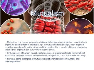 • Mutualism is a type of symbiotic relationship between two organisms in which both
organisms benefit from the relationship. In mutualistic relationships, each organism
provides some benefit to the other, and the relationship is usually obligatory, meaning
that neither organism can survive without the other.
• In the context of human-microbe relationships, mutualism refers to the beneficial
association between humans and certain microorganisms, such as bacteria and fungi.
• Here are some examples of mutualistic relationships between humans and
microorganisms:
 