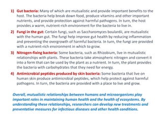 1) Gut bacteria: Many of which are mutualistic and provide important benefits to the
host. The bacteria help break down food, produce vitamins and other important
nutrients, and provide protection against harmful pathogens. In turn, the host
provides a warm, nutrient-rich environment for the bacteria to live in.
2) Fungi in the gut: Certain fungi, such as Saccharomyces boulardii, are mutualistic
with the human gut. The fungi help improve gut health by reducing inflammation
and preventing the overgrowth of harmful bacteria. In turn, the fungi are provided
with a nutrient-rich environment in which to grow.
3) Nitrogen-fixing bacteria: Some bacteria, such as Rhizobium, live in mutualistic
relationships with plants. These bacteria take atmospheric nitrogen and convert it
into a form that can be used by the plant as a nutrient. In turn, the plant provides
the bacteria with carbohydrates that they need for energy.
4) Antimicrobial peptides produced by skin bacteria: Some bacteria that live on
human skin produce antimicrobial peptides, which help protect against harmful
pathogens. In turn, the bacteria are provided with a place to live and grow.
Overall, mutualistic relationships between humans and microorganisms play
important roles in maintaining human health and the health of ecosystems. By
understanding these relationships, researchers can develop new treatments and
preventative measures for infectious diseases and other health conditions.
 