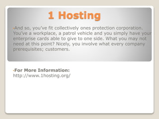 1 Hosting
•And so, you’ve fit collectively ones protection corporation.
You’ve a workplace, a patrol vehicle and you simply have your
enterprise cards able to give to one side. What you may not
need at this point? Nicely, you involve what every company
prerequisites; customers.
•For More Information:
http://www.1hosting.org/
 