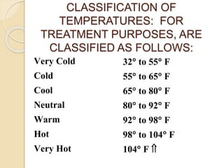 CLASSIFICATION OF
TEMPERATURES: FOR
TREATMENT PURPOSES, ARE
CLASSIFIED AS FOLLOWS:
Very Cold 32 to 55 F
Cold 55 to 65 F
Cool 65 to 80 F
Neutral 80 to 92 F
Warm 92 to 98 F
Hot 98 to 104 F
Very Hot 104 F 
Hot
 
