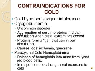 CONTRAINDICATIONS FOR
COLD
 Cold hypersensitivity or intolerance
 Cryoglobulinemia
◦ Uncommon disorder
◦ Aggregation of serum proteins in distal
circulation when distal extremities cooled
◦ Proteins form a “gel” that can impair
circulation,
◦ Causes local ischemia, gangrene
 Paroxysmal Cold Hemoglobinuria
◦ Release of hemoglobin into urine from lysed
red blood cells,
◦ In response to local or general exposure to
cold
 