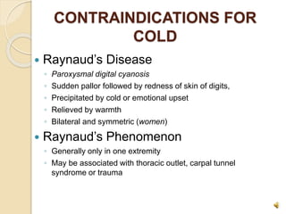 CONTRAINDICATIONS FOR
COLD
 Raynaud’s Disease
◦ Paroxysmal digital cyanosis
◦ Sudden pallor followed by redness of skin of digits,
◦ Precipitated by cold or emotional upset
◦ Relieved by warmth
◦ Bilateral and symmetric (women)
 Raynaud’s Phenomenon
◦ Generally only in one extremity
◦ May be associated with thoracic outlet, carpal tunnel
syndrome or trauma
 