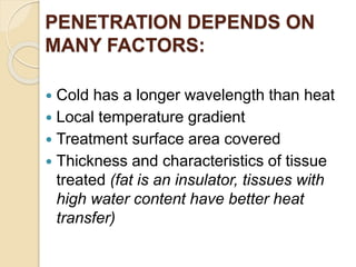PENETRATION DEPENDS ON
MANY FACTORS:
 Cold has a longer wavelength than heat
 Local temperature gradient
 Treatment surface area covered
 Thickness and characteristics of tissue
treated (fat is an insulator, tissues with
high water content have better heat
transfer)
 
