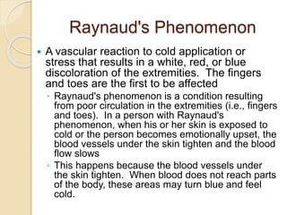 Raynaud's Phenomenon
 A vascular reaction to cold application or
stress that results in a white, red, or blue
discoloration of the extremities. The fingers
and toes are the first to be affected
◦ Raynaud's phenomenon is a condition resulting
from poor circulation in the extremities (i.e., fingers
and toes). In a person with Raynaud's
phenomenon, when his or her skin is exposed to
cold or the person becomes emotionally upset, the
blood vessels under the skin tighten and the blood
flow slows
◦ This happens because the blood vessels under
the skin tighten. When blood does not reach parts
of the body, these areas may turn blue and feel
cold.
 