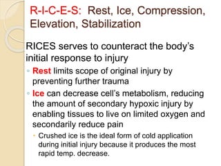 R-I-C-E-S: Rest, Ice, Compression,
Elevation, Stabilization
RICES serves to counteract the body’s
initial response to injury
◦ Rest limits scope of original injury by
preventing further trauma
◦ Ice can decrease cell’s metabolism, reducing
the amount of secondary hypoxic injury by
enabling tissues to live on limited oxygen and
secondarily reduce pain
 Crushed ice is the ideal form of cold application
during initial injury because it produces the most
rapid temp. decrease.
 