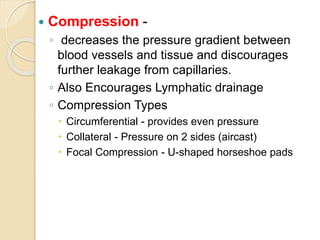  Compression -
◦ decreases the pressure gradient between
blood vessels and tissue and discourages
further leakage from capillaries.
◦ Also Encourages Lymphatic drainage
◦ Compression Types
 Circumferential - provides even pressure
 Collateral - Pressure on 2 sides (aircast)
 Focal Compression - U-shaped horseshoe pads
 