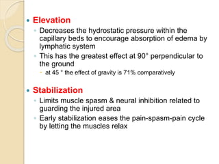  Elevation
◦ Decreases the hydrostatic pressure within the
capillary beds to encourage absorption of edema by
lymphatic system
◦ This has the greatest effect at 90° perpendicular to
the ground
 at 45 ° the effect of gravity is 71% comparatively
 Stabilization
◦ Limits muscle spasm & neural inhibition related to
guarding the injured area
◦ Early stabilization eases the pain-spasm-pain cycle
by letting the muscles relax
 
