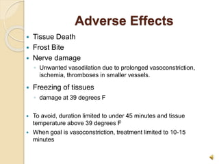 Adverse Effects
 Tissue Death
 Frost Bite
 Nerve damage
◦ Unwanted vasodilation due to prolonged vasoconstriction,
ischemia, thromboses in smaller vessels.
 Freezing of tissues
◦ damage at 39 degrees F
 To avoid, duration limited to under 45 minutes and tissue
temperature above 39 degrees F
 When goal is vasoconstriction, treatment limited to 10-15
minutes
 