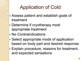 Application of Cold
 Assess patient and establish goals of
treatment
 Determine if cryotherapy most
appropriate treatment
 No Contraindications
 Select appropriate mode of application
based on body part and desired response
 Explain procedure, reasons for treatment,
and expected sensations
 