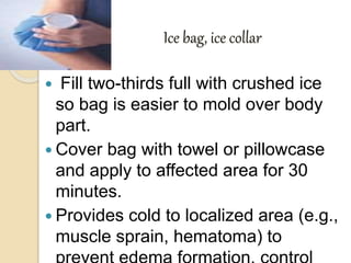  Fill two-thirds full with crushed ice
so bag is easier to mold over body
part.
 Cover bag with towel or pillowcase
and apply to affected area for 30
minutes.
 Provides cold to localized area (e.g.,
muscle sprain, hematoma) to
Ice bag, ice collar
 