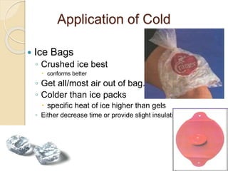 Application of Cold
 Ice Bags
◦ Crushed ice best
 conforms better
◦ Get all/most air out of bag.
◦ Colder than ice packs
 specific heat of ice higher than gels
◦ Either decrease time or provide slight insulation.
 