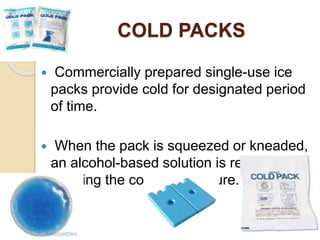 COLD PACKS
 Commercially prepared single-use ice
packs provide cold for designated period
of time.
 When the pack is squeezed or kneaded,
an alcohol-based solution is released,
creating the cold temperature.
 