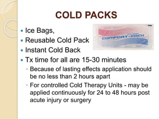 COLD PACKS
 Ice Bags,
 Reusable Cold Pack
 Instant Cold Back
 Tx time for all are 15-30 minutes
◦ Because of lasting effects application should
be no less than 2 hours apart
◦ For controlled Cold Therapy Units - may be
applied continuously for 24 to 48 hours post
acute injury or surgery
 