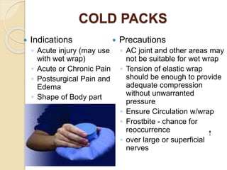 COLD PACKS
 Indications
◦ Acute injury (may use
with wet wrap)
◦ Acute or Chronic Pain
◦ Postsurgical Pain and
Edema
◦ Shape of Body part
 Precautions
◦ AC joint and other areas may
not be suitable for wet wrap
◦ Tension of elastic wrap
should be enough to provide
adequate compression
without unwarranted
pressure
◦ Ensure Circulation w/wrap
◦ Frostbite - chance for
reoccurrence
◦ over large or superficial
nerves
 
